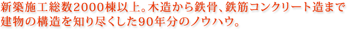 新築施工総数2000棟以上。木造から鉄骨、鉄筋コンクリート造まで建物の構造を知り尽くした90年分のノウハウ。