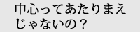 中心ってあたりまえじゃないの？