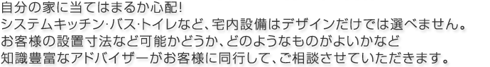 自分の家にあてはまるか心配！お客様の設置寸法など可能かどうか、どのようなものがよいかなど知識豊富なアドバイザーがお客様に同行して、ご相談させていただきます。