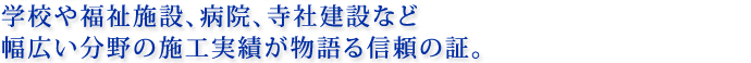 学校や福祉施設、病院、寺社建設など幅広い分野の施工実績が物語る信頼の証。
