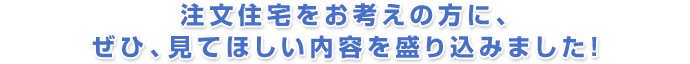 注文住宅をお考えの方に、ぜひ、見てほしい内容を盛り込みました!
