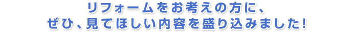 リフォームをお考えの方に、ぜひ、見てほしい内容を盛り込みました!