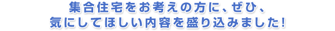 集合住宅をお考えの方に、ぜひ、気にしてほしい内容を盛り込みました!