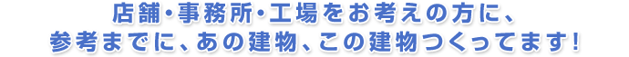 店舗・事務所・工場をお考えの方に、参考までに、あの建物、この建物つくってます!