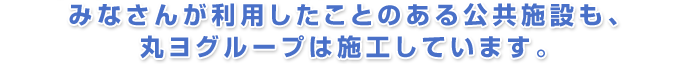みなさんが利用したことのある公共施設も、丸ヨグループは施工しています。