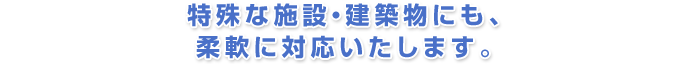 特殊な施設・建築物にも、柔軟に対応いたします。