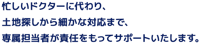 忙しいドクターに代わり、土地探しから細かな対応まで、専属担当者が責任をもってサポートいたします。