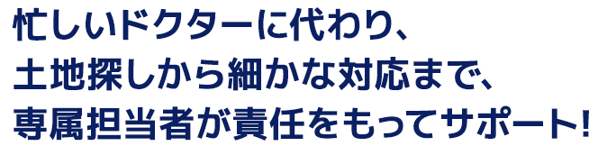 忙しいドクターに代わり、土地探しから細かな対応まで、専属担当者が責任をもってサポート！