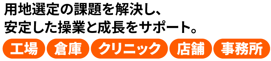 用地選定の課題を解決し、安定した操業と成長をサポート。工場・倉庫・クリニック・店舗・事務所