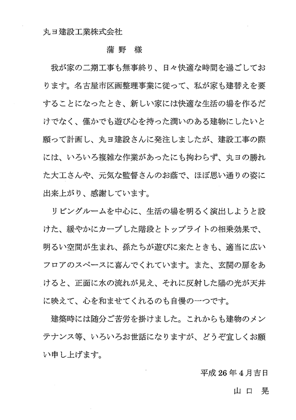 ヨ建設工業株式会社 蒲野様 我が家の二期工事も無事終わり、日々快適な時間を過ごしております。名古屋市区画整理事業に従って、我が家も建替えを要することになったとき、新しい家には快適な生活の場を作るだけではなく、僅かでも遊び心を持った潤いのある建物にしたいと願って計画し、丸ヨ建設さんに発注しましたが、建設工事の際には、いろいろ複雑な作業があったにも拘わらず、丸ヨの勝れた大工さんや、元気な監督さんのお陰で、ほぼ思い通りの姿に出来上り、感謝しています。 リビングルームを中心に、生活の場を明るく演出しようと設けた、緩やかにカーブした階段とトップライトの相乗効果で、明るい空間が生まれ、孫たちが遊びに来たときも、適当に広いフロアーのスペースに喜んでくれています。また、玄関の扉をあけると、正面に水の流れが見え、それに反射した陽の光が天井に映えて、心を和ませてくれるのも自慢の一つです。建築時には随分ご苦労を掛けました。これからも建物のメンテナンス等、いろいろお世話になりますが、どうぞ宜しくお願い申し上げます。 平成26年4月吉日 山口　晃