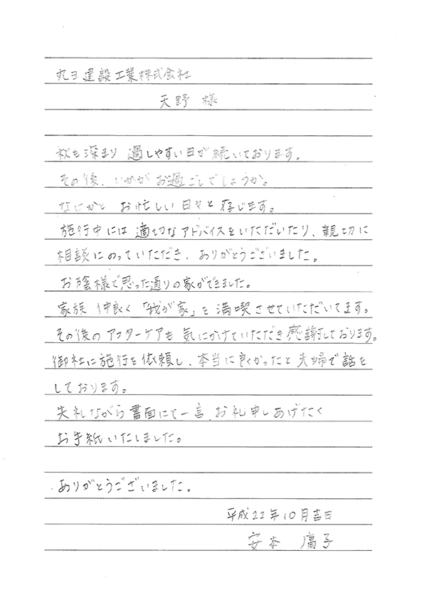 丸ヨ建設工業株式会社　天野 様　秋も深まり過ごしやすい日が続いております。その後いかがお過ごしでしょうか。なにかとお忙しい日々と存じます。施工中には適切なアドバイスをいただいたり、親切に相談にのっていただき、ありがとうございました。家族仲良く「我が家」を満喫させていただいております。そのごアフターケアも気にかけていただき感謝しております。御社に施工を依頼し、本当に良かったと夫婦で話しております。失礼ながら書面にて一言お礼申しあげたくお手紙いたしました。ありがとうございました。　平成22年10月吉日　安本　庸子