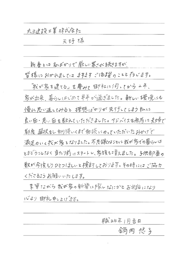 丸ヨ建設工業株式会社　天野 様　新春とは名ばかりで厳しい寒さが続きますが、皆様におかれましてはますますご活躍のことと存じます。「我が家を建てる」を夢みて御社に伺ってから2年、家が出来、暮らしはじめて半年が過ぎました。新しい環境にも慢れ思い返してみると理想ばかりが先行してしまう私に良い面・悪い面を教えていただきました。アドバイスを参考に夫婦で都度選択し納得いくまで相談にのっていただいたおかげで満足のいく我が家となりました。不思議なことに我が家での暮らしはとまどうことなく当たり前にスタートし、家族も増えました。子供部屋の数が今後もうひとつ欲しいと検討しております。その時はご協力くださるようお願いいたします。末筆ながら我が家の新築に際しなにかとお世話になり心より御礼申し上げます。　平成24年1月吉日　鍋岡　悠子