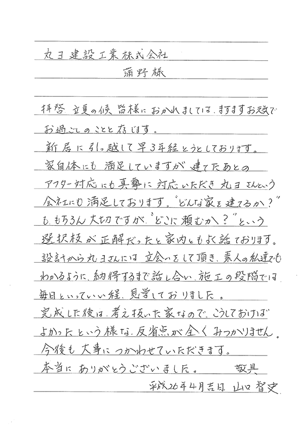 丸ヨ建設工業株式会社　蒲野様 拝啓、立夏の候、皆様におかれましては、ますますお元気で、お過ごしのことと存じます。新居に引っ越して早3年経とうとしております。家自体にも満足しておりますが、建てたあとのアフター対応にも真摯に対応していただき丸ヨさんという会社にも満足しております。どんな家を建てるか？も、もちろん大切ですが、どこに頼むか？という選択肢が正解だったと家内ともよく話しております。  設計から丸ヨさんには立会いをして頂き、素人の私たちでも分かるように、納得するまで話し合い、施工の段階では毎日といっていい程、見学しておりました。  完成した後は、考え抜いた家なので、こうしておけばよかったという様な、反省点が全くみつまりません。今後も大事につかわせてていただきます。  本当に、ありがとうございました。敬具  平成26年4月吉日 山口智史