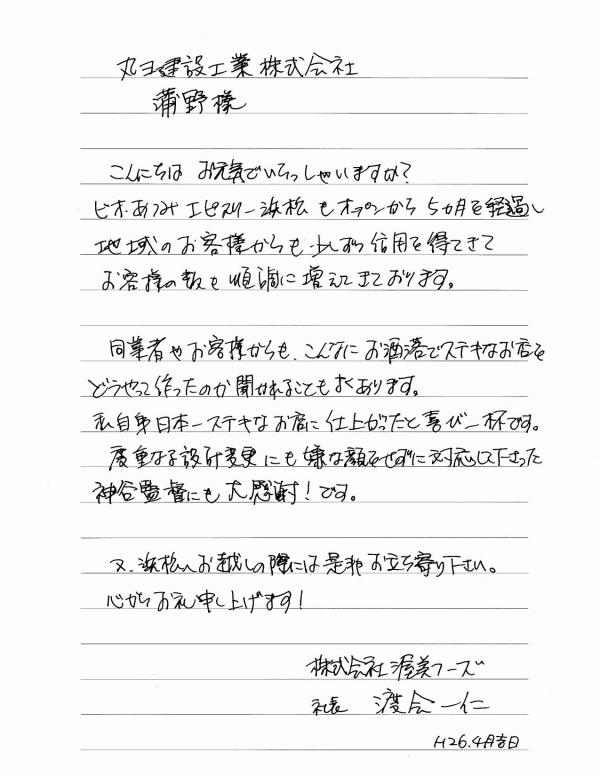 丸ヨ建設工業株式会社　蒲野 様こんにちは お元気でいらっしゃいますか？ビオあつみエピスリー浜松もオープンから5ヵ月を経過し地域のお客様からも少しずつ信用を得てきてお客様の数も順調に増えてきております。同業者やお客様からも、こんなにお洒落でステキなお店をどうやって作ったのか聞かれることもよくあります。私自身日本一ステキなお店に仕上がったと喜び一杯です。度重なる設計変更にも嫌な顔せずに対応して下さった神谷監督にも感謝！です。又、浜松へお越しの際には是非お立ち寄り下さい。心からお礼申し上げます！　株式会社 渥美フーズ　社長 渡会　一仁　　Ｈ26.4月末日