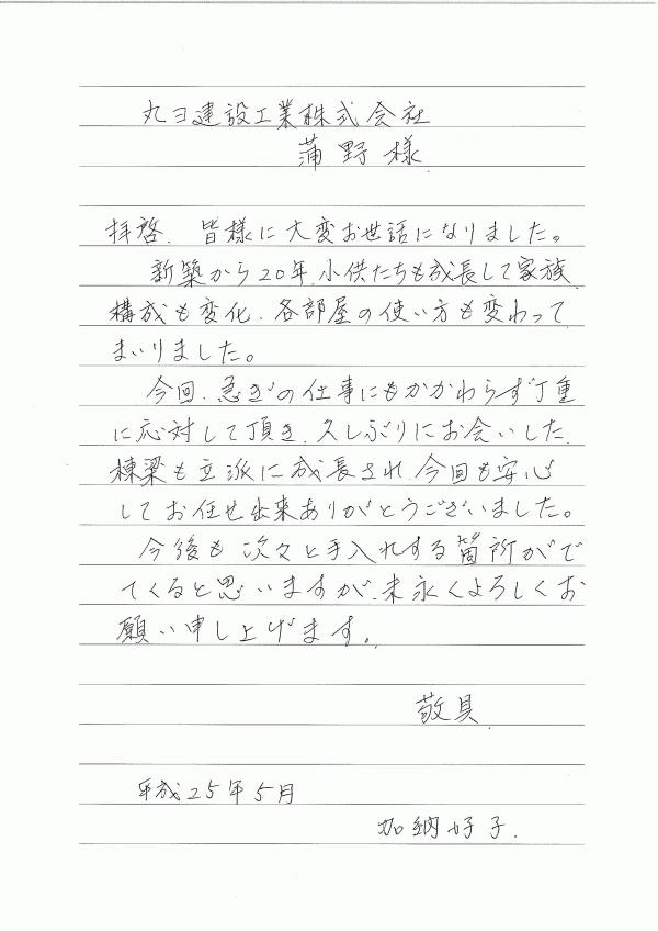 拝啓、皆様に大変お世話になりました。新築から20年、子供たちも成長して家族構成も変化、各部屋の使い方も変わってまいりました。今回、急ぎの仕事にもかかわらず丁重に対応して頂き、久しぶりにお会いした棟梁も立派に成長され、今回も安心してお任せ出来ありがとうございました。今後も次々と手入れする箇所がでてくると思いますが、末永くよろしくお願い申し上げます。敬具　平成25年5月　加納好子