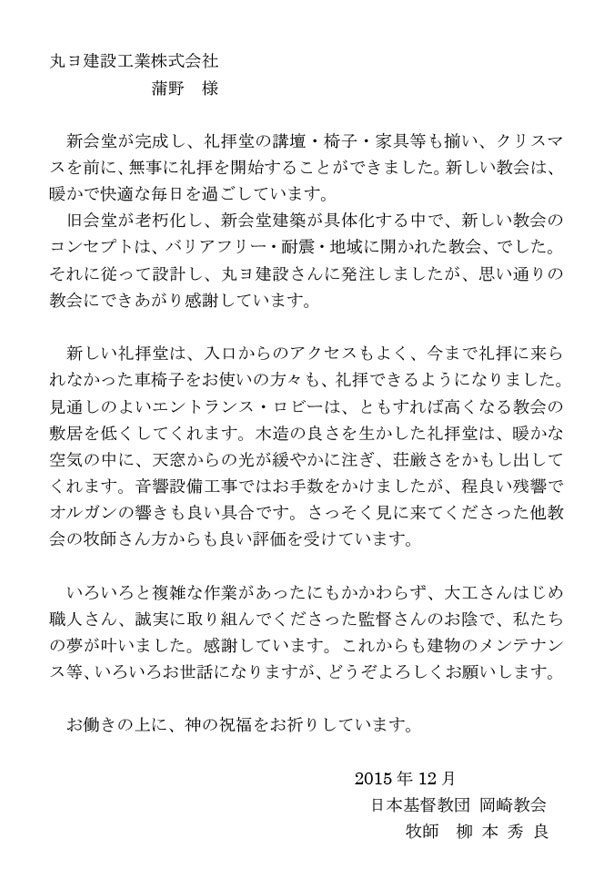 丸ヨ建設工業株式会社　蒲野 様　新会堂が完成し、礼拝堂の講壇・椅子・家具等も揃い、クリスマスを前に、無事に礼拝を開始することができました。新しい教会は、暖かで快適な毎日を過ごしています。　旧会堂が老朽化し、新会堂建築が具体化する中で、新しい教会のコンセプトは、バリアフリー・耐震・地域に開かれた教会、でした。　それに従って設計し、丸ヨ建設さんに発注しましたが、思い通りの教会にできあがり感謝しています。　新しい礼拝堂は、入口からのアクセスもよく、今まで礼拝に来られなかった車椅子をお使いの方々も、礼拝できるようになりました。　見通しのよいエントランス・ロビーは、ともすれば高くなる教会の敷居を低くしてくれます。木造の良さを生かした礼拝堂は、暖かな空気の中に、天窓からの光が緩やかに注ぎ、荘厳さをかもし出してくれます。音響設備工事ではお手数をかけましたが、程良い残響でオルガンの響きも良い具合です。さっそく見に来てくださった他教会の牧師さん方からも良い評価を受けています。　いろいろと複雑な作業があったにもかかわらず、大工さんはじめ職人さん、誠実に取り組んでくださった監督さんのお陰で、私たちの夢が叶いました。感謝しています。これからも建物のメンテナンス等、いろいろお世話になりますが、どうぞよろしくお願いします。　お働きの上に、神の祝福をお祈りしています。　2015 年12 月　日本基督教団 岡崎教会  牧師 柳 本 秀 良