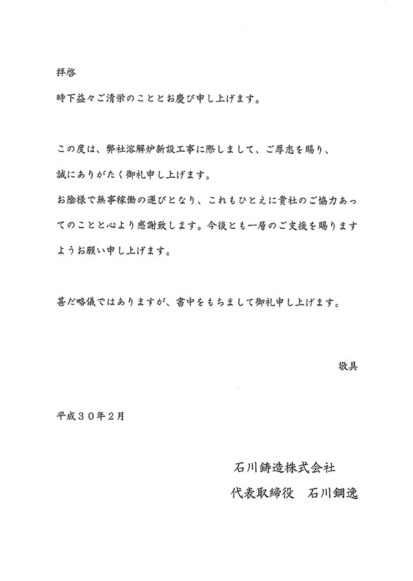 拝啓　時下益々ご清栄のこととお慶び申し上げます。　この度は、弊社溶解炉新設工事に際しまして、ご厚志を賜り、誠にありがたく御礼申し上げます。　お陰様で無事稼働の運びとなり、これもひとえに貴社のご協力あってのことと心より感謝致します。　今後とも一層のご支援を賜りますようお願い申し上げます。　甚だ略儀ではありますが、書中をもちまして御礼申し上げます。　敬具　平成30年2月　石川鋳造株式会社　代表取締役　石川鋼逸